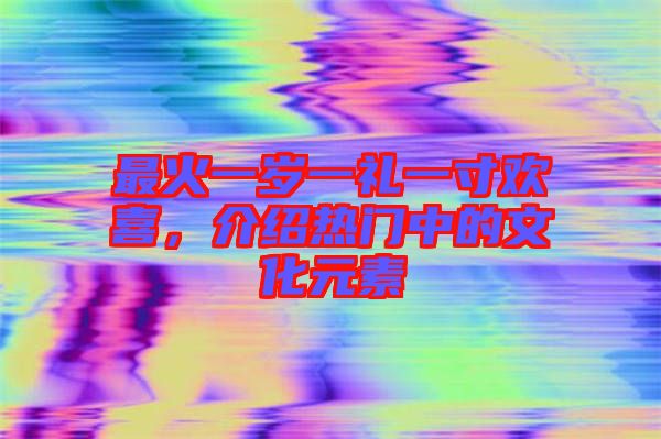 最火一歲一禮一寸歡喜，介紹熱門中的文化元素