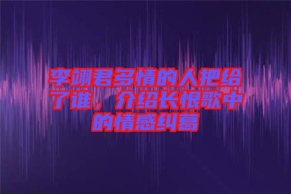 李翊君多情的人把給了誰，介紹長恨歌中的情感糾葛