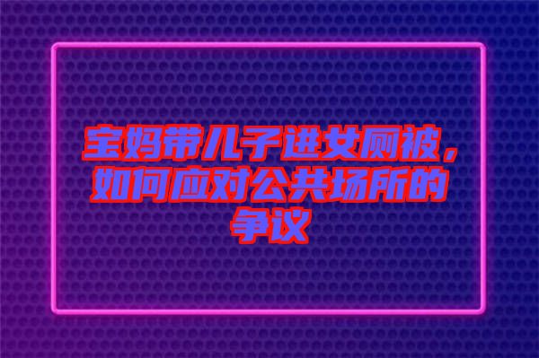 寶媽帶兒子進女廁被，如何應(yīng)對公共場所的爭議