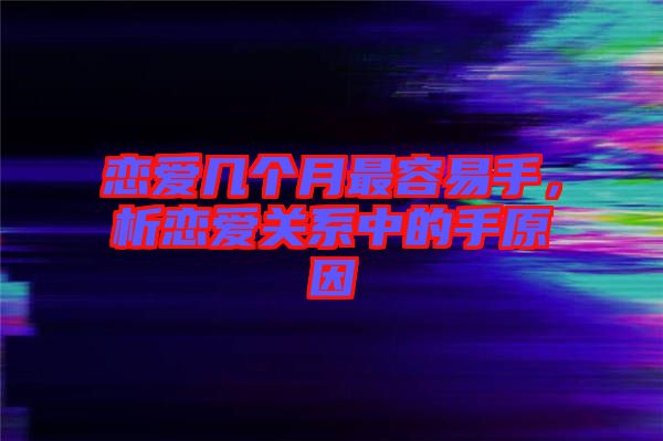 戀愛幾個月最容易手，析戀愛關(guān)系中的手原因