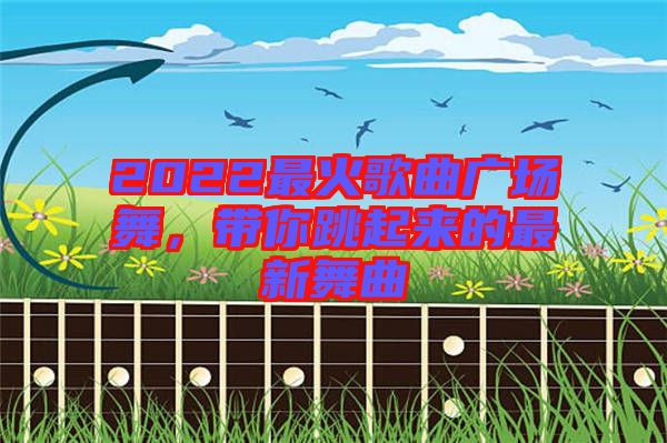 2022最火歌曲廣場舞，帶你跳起來的最新舞曲