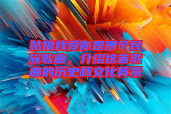 姑娘我愛你是哪個民族歌曲，介紹這首歌曲的歷史和文化背景
