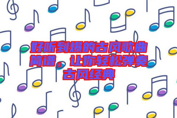 好聽到爆的古風(fēng)歌曲簡譜，讓你輕松彈奏古風(fēng)經(jīng)典