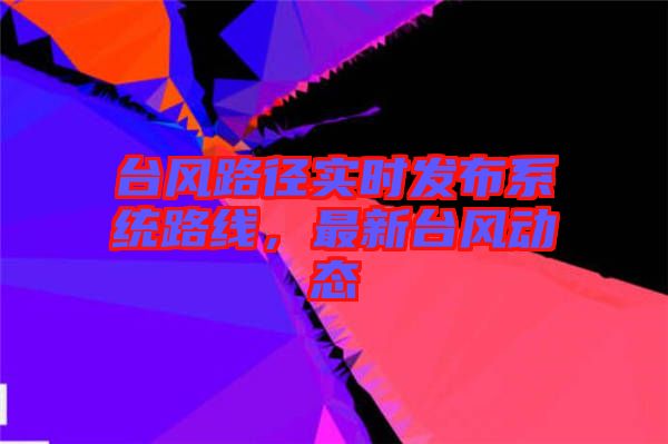 臺風路徑實時發(fā)布系統(tǒng)路線，最新臺風動態(tài)