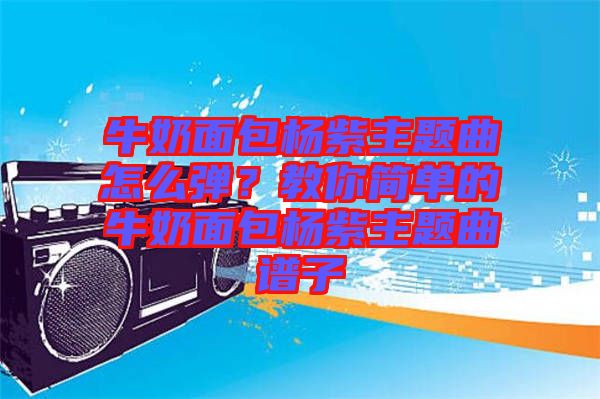 牛奶面包楊紫主題曲怎么彈？教你簡單的牛奶面包楊紫主題曲譜子