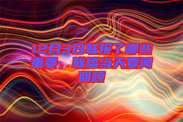 12月3日聯(lián)報(bào)了哪些重要，聯(lián)播當(dāng)天要聞回顧