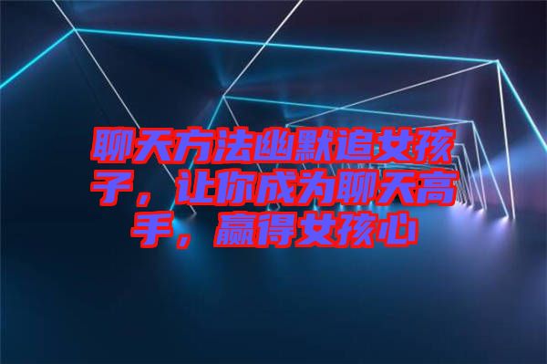聊天方法幽默追女孩子，讓你成為聊天高手，贏得女孩心