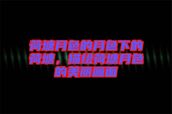 荷塘月色的月色下的荷塘，描繪荷塘月色的美麗畫面