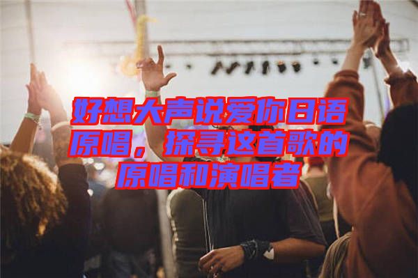 好想大聲說(shuō)愛(ài)你日語(yǔ)原唱，探尋這首歌的原唱和演唱者
