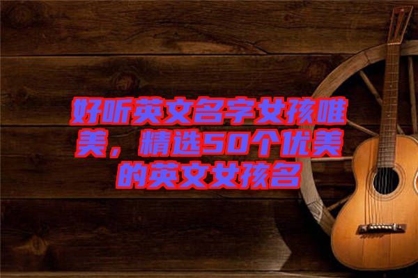 好聽英文名字女孩唯美，精選50個優(yōu)美的英文女孩名