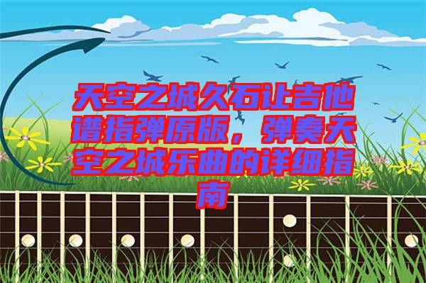 天空之城久石讓吉他譜指彈原版，彈奏天空之城樂曲的詳細(xì)指南
