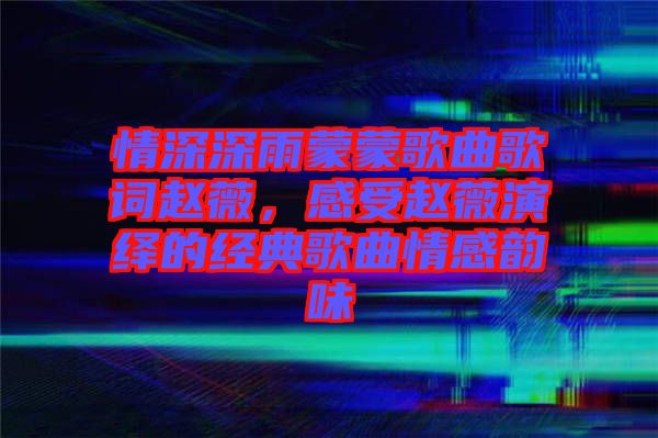 情深深雨蒙蒙歌曲歌詞趙薇，感受趙薇演繹的經(jīng)典歌曲情感韻味