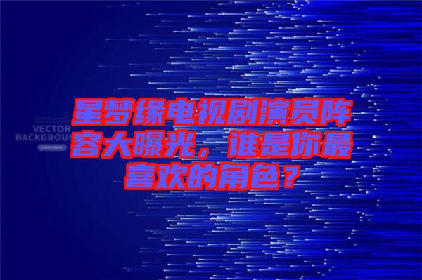 星夢(mèng)緣電視劇演員陣容大曝光，誰是你最喜歡的角色？