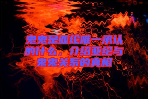鬼鬼是亞綸唯一承認的什么，介紹亞綸與鬼鬼關系的真相