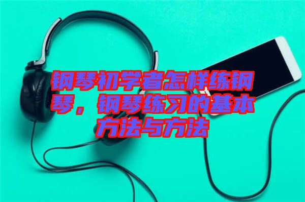 鋼琴初學(xué)者怎樣練鋼琴，鋼琴練習(xí)的基本方法與方法