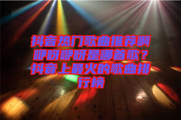 抖音熱門歌曲推薦啊咿呀咿呀是哪首歌？抖音上最火的歌曲排行榜