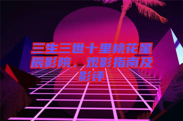 三生三世十里桃花星辰影院，觀影指南及影評