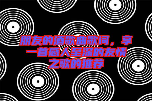 朋友的酒歌曲歌詞，享一首感人至深的友情之歌的推薦