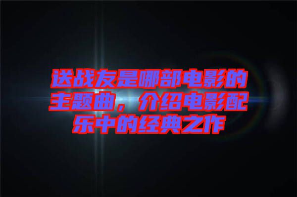 送戰(zhàn)友是哪部電影的主題曲，介紹電影配樂中的經(jīng)典之作