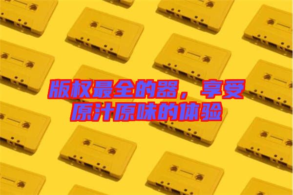 版權(quán)最全的器，享受原汁原味的體驗