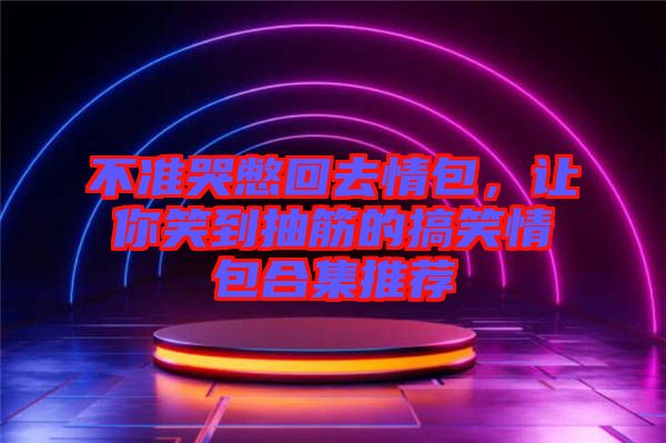 不準(zhǔn)哭憋回去情包，讓你笑到抽筋的搞笑情包合集推薦