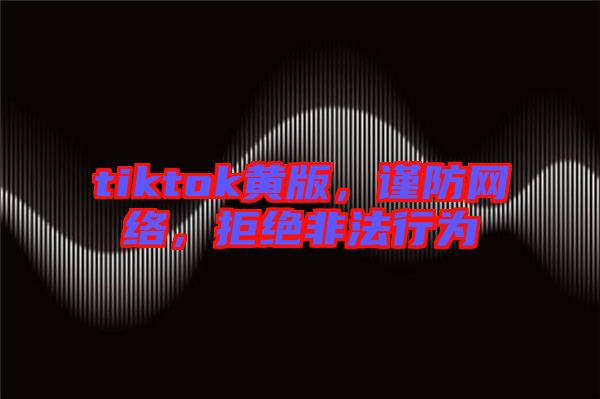 tiktok黃版，謹(jǐn)防網(wǎng)絡(luò)，拒絕非法行為