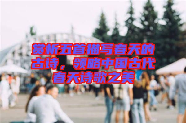 賞析五首描寫春天的古詩(shī)，領(lǐng)略中國(guó)古代春天詩(shī)歌之美