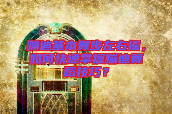 蹦迪基本舞步左右搖，如何快速掌握蹦迪舞蹈技巧？