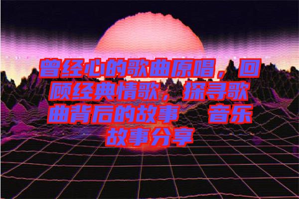 曾經(jīng)心的歌曲原唱，回顧經(jīng)典情歌，探尋歌曲背后的故事  音樂(lè)故事分享