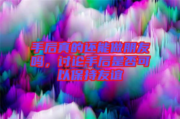 手后真的還能做朋友嗎，討論手后是否可以保持友誼