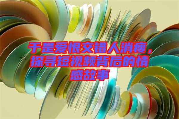 于是愛恨交錯人消瘦，探尋短視頻背后的情感故事