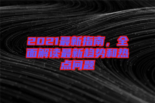 2021最新指南，全面解讀最新趨勢和熱點問題