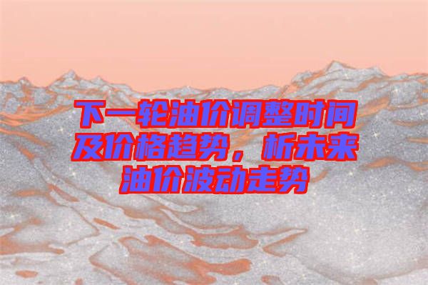 下一輪油價(jià)調(diào)整時(shí)間及價(jià)格趨勢(shì)，析未來(lái)油價(jià)波動(dòng)走勢(shì)