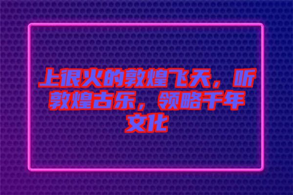 上很火的敦煌飛天，聽(tīng)敦煌古樂(lè)，領(lǐng)略千年文化