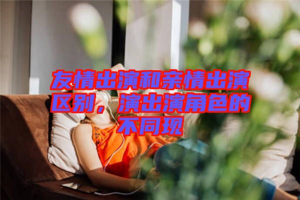 友情出演和親情出演區(qū)別，演出演角色的不同現(xiàn)