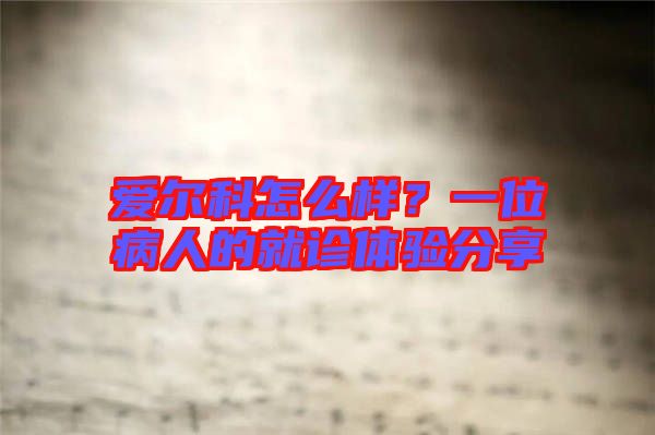 愛爾科怎么樣？一位病人的就診體驗分享