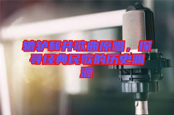 轆轤和井歌曲原唱，探尋經(jīng)典民歌的歷史淵源