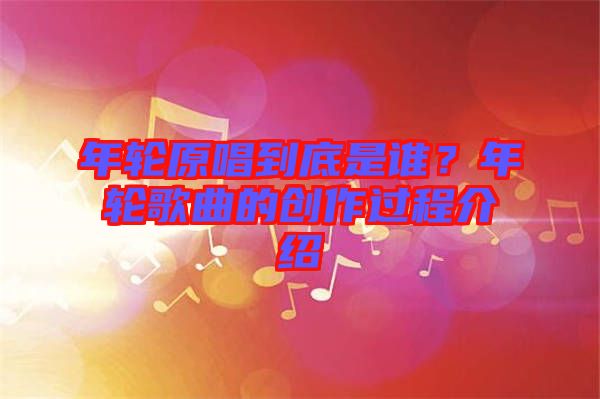 年輪原唱到底是誰(shuí)？年輪歌曲的創(chuàng)作過程介紹