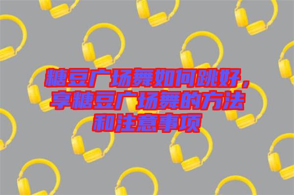 糖豆廣場舞如何跳好，享糖豆廣場舞的方法和注意事項