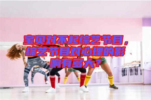 寶貝對(duì)不起綜藝節(jié)目，綜藝節(jié)目對(duì)心理的影響有多大？
