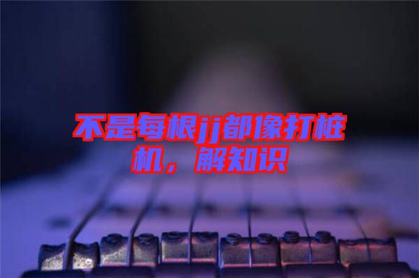 不是每根jj都像打樁機(jī)，解知識