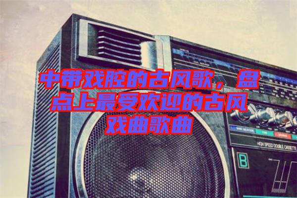 中帶戲腔的古風歌，盤點上最受歡迎的古風戲曲歌曲