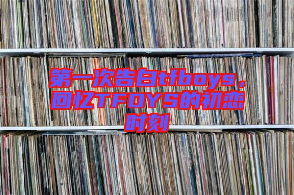 第一次告白tfboys，回憶TFOYS的初戀時(shí)刻