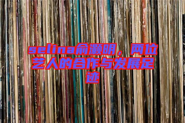selina俞灝明，兩位藝人的合作與發(fā)展足跡