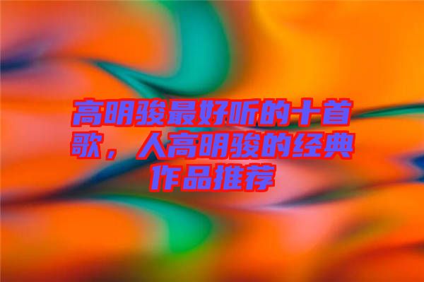 高明駿最好聽的十首歌，人高明駿的經(jīng)典作品推薦