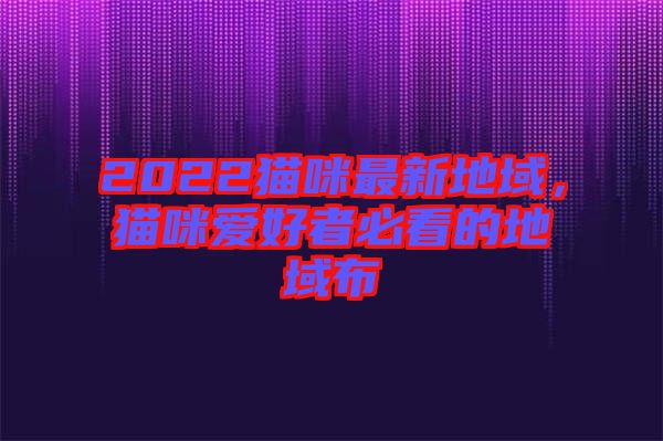 2022貓咪最新地域，貓咪愛好者必看的地域布