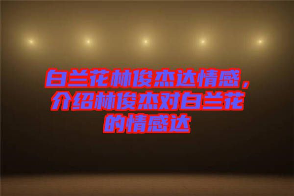 白蘭花林俊杰達(dá)情感，介紹林俊杰對(duì)白蘭花的情感達(dá)