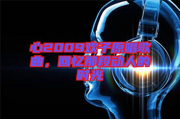 心2009歡子原唱歌曲，回憶那段動(dòng)人的時(shí)光