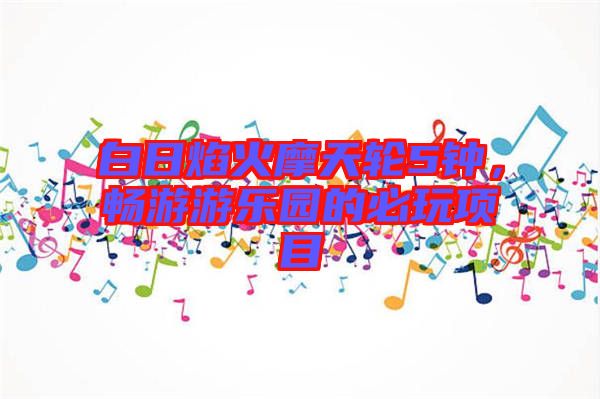 白日焰火摩天輪5鐘，暢游游樂(lè)園的必玩項(xiàng)目