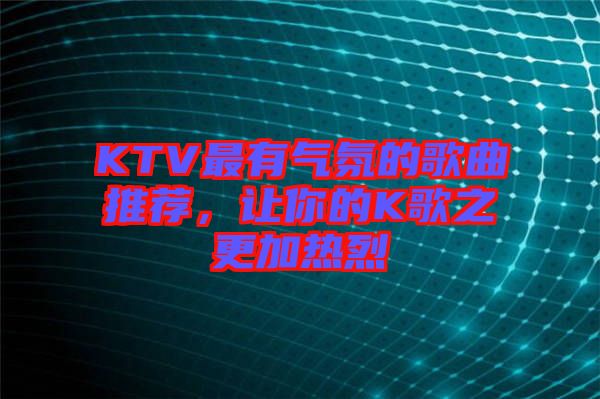 KTV最有氣氛的歌曲推薦，讓你的K歌之更加熱烈